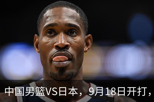 中国男篮VS日本，9月18日开打，CCTV5现场直播！一场无需动员的对决